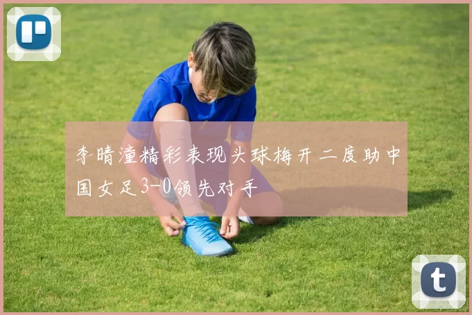 李晴潼精彩表现头球梅开二度助中国女足3-0领先对手