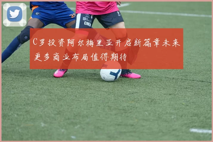 C罗投资阿尔梅里亚开启新篇章未来更多商业布局值得期待