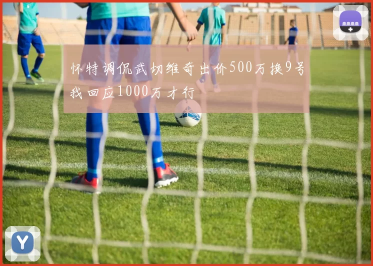 怀特调侃武切维奇出价500万换9号我回应1000万才行