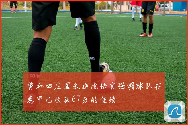 曾加回应国米逆境传言强调球队在意甲已收获67分的佳绩