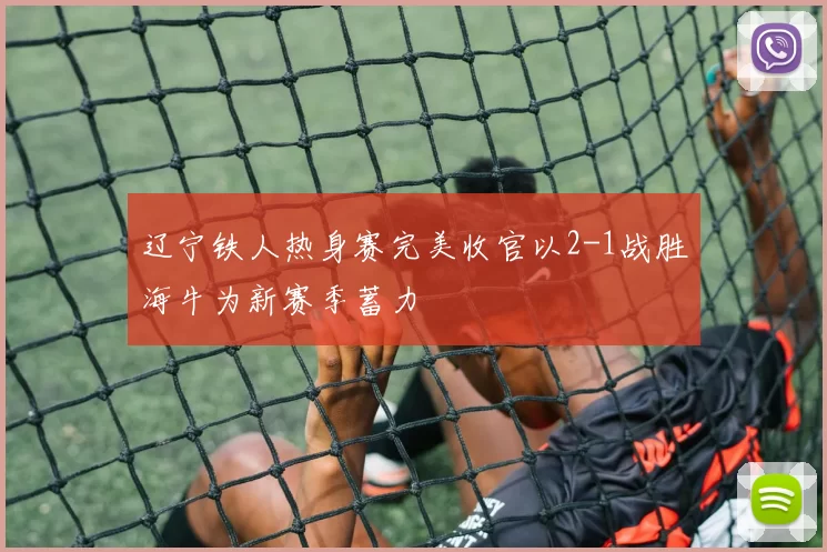 辽宁铁人热身赛完美收官以2-1战胜海牛为新赛季蓄力