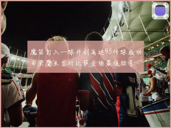 魔笛打入一球并创高达95传球成功率荣膺米兰对比萨全场最佳称号