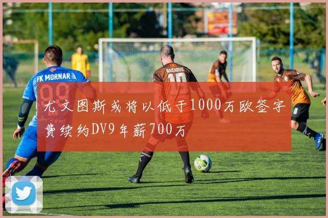 尤文图斯或将以低于1000万欧签字费续约DV9年薪700万