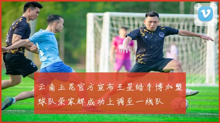 云南玉昆官方宣布王星皓李博加盟球队荣家辉成功上调至一线队