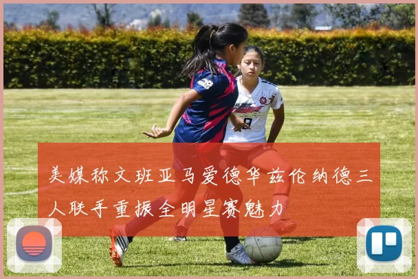 美媒称文班亚马爱德华兹伦纳德三人联手重振全明星赛魅力
