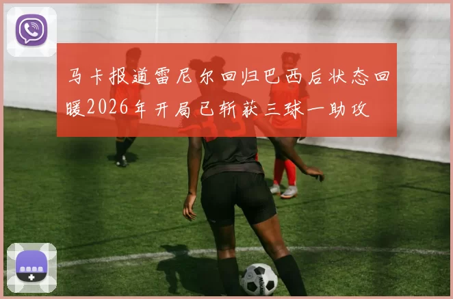 马卡报道雷尼尔回归巴西后状态回暖2026年开局已斩获三球一助攻