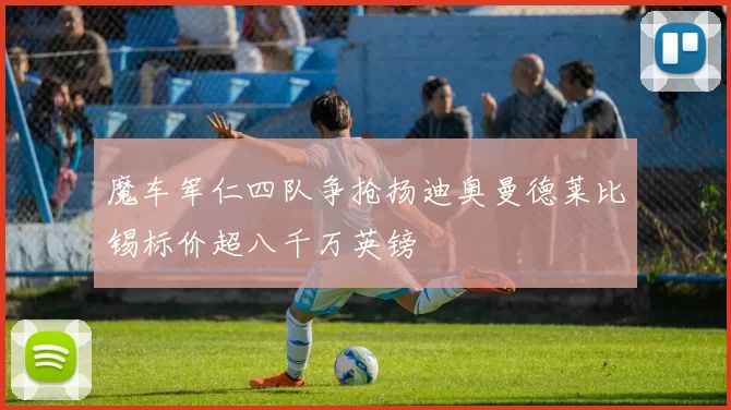 魔车军仁四队争抢扬迪奥曼德莱比锡标价超八千万英镑
