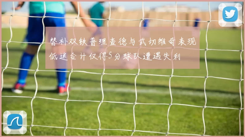 替补双铁普理查德与武切维奇表现低迷合计仅得5分球队遭遇失利