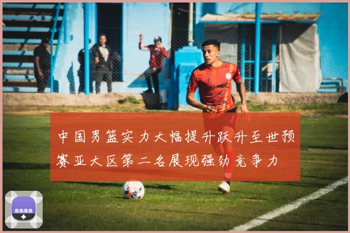 中国男篮实力大幅提升跃升至世预赛亚大区第二名展现强劲竞争力
