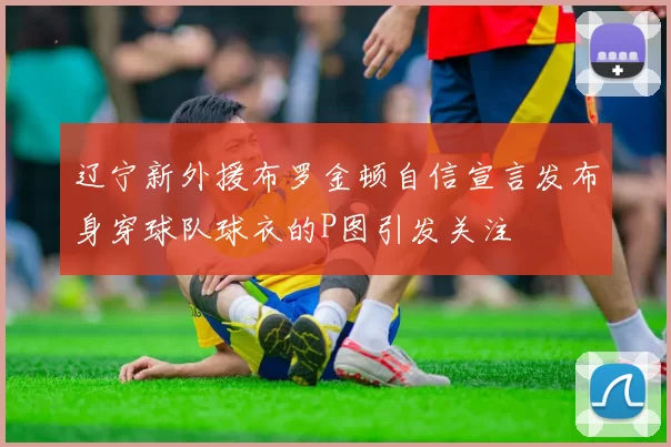 辽宁新外援布罗金顿自信宣言发布身穿球队球衣的P图引发关注