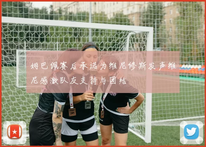 姆巴佩赛后承诺为维尼修斯发声维尼感激队友支持与团结