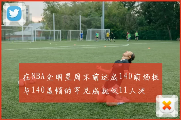 在NBA全明星周末前达成140前场板与140盖帽的罕见成就仅11人次
