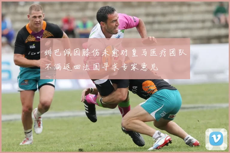 姆巴佩因膝伤未愈对皇马医疗团队不满返回法国寻求专家意见