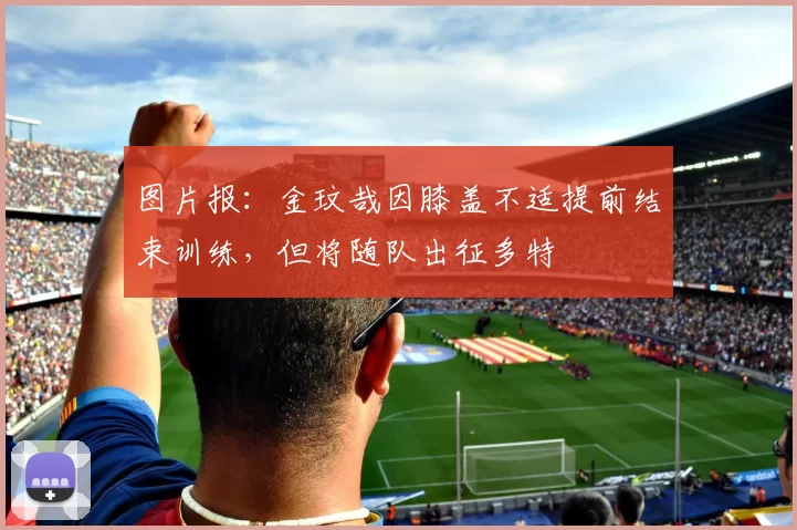 图片报：金玟哉因膝盖不适提前结束训练，但将随队出征多特