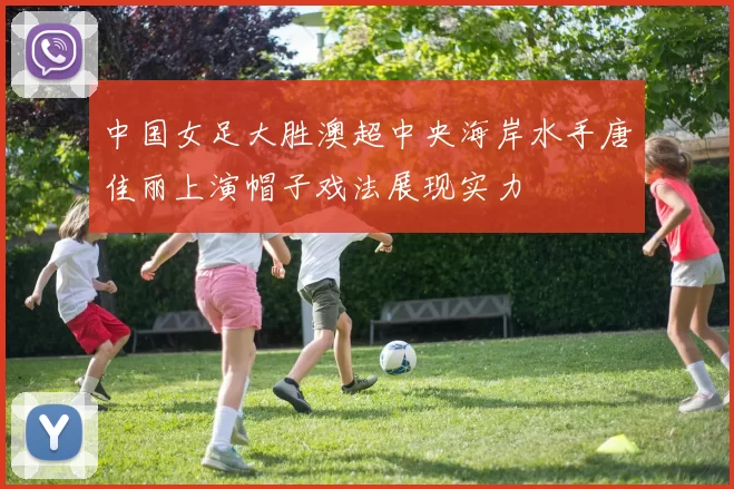 中国女足大胜澳超中央海岸水手唐佳丽上演帽子戏法展现实力
