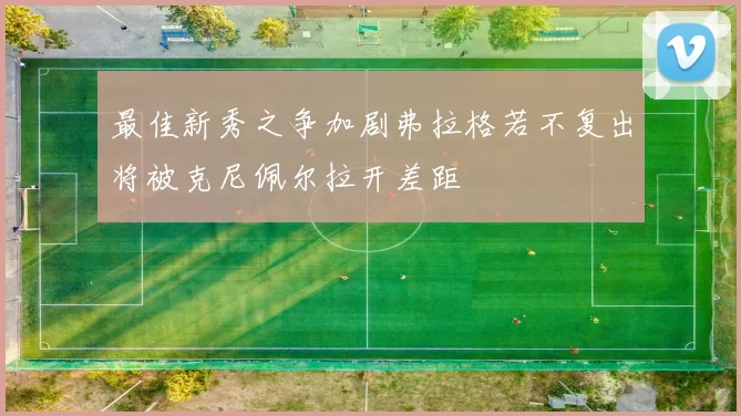 最佳新秀之争加剧弗拉格若不复出将被克尼佩尔拉开差距